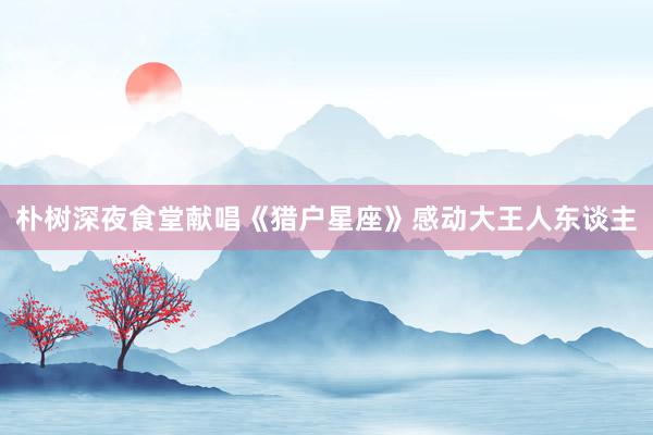 朴树深夜食堂献唱《猎户星座》感动大王人东谈主
